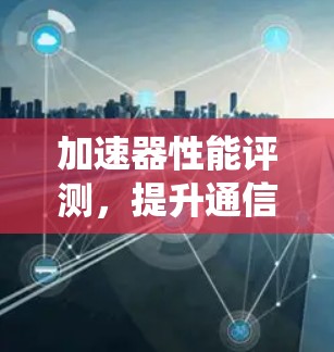 加速器性能评测,提升通信系统效能的关键 加速器性能评测,提升通信系统效能的关键