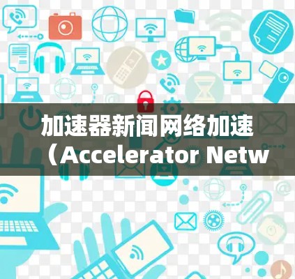 加速器新闻网络加速（Accelerator Network for News）是一种利用加速器技术来优化新闻传播和网络性能的方法，旨在提高新闻内容的传播速度和用户体验