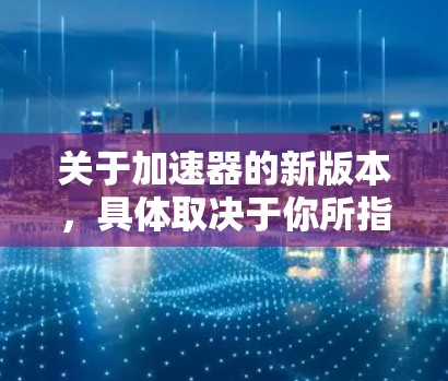 关于加速器的新版本,具体取决于你所指的加速器类型。以下是一些常见的加速器类型及其最新版本的信息 关于加速器的新版本,具体取决于你所指的加速器类型。以下是一些常见的加速器类型及其最新版本的信息
