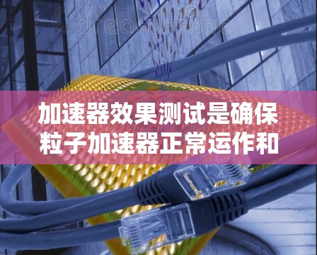 加速器效果测试是确保粒子加速器正常运作和达到预期性能的关键过程。以下是加速器效果测试的详细说明
