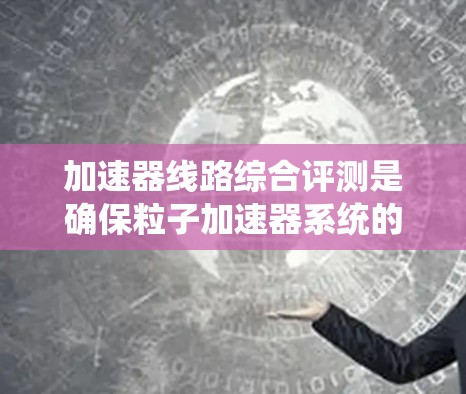 加速器线路综合评测是确保粒子加速器系统的性能和安全性的关键步骤。以下是对该评测的详细分步骤说明 加速器线路综合评测是确保粒子加速器系统的性能和安全性的关键步骤。以下是对该评测的详细分步骤说明