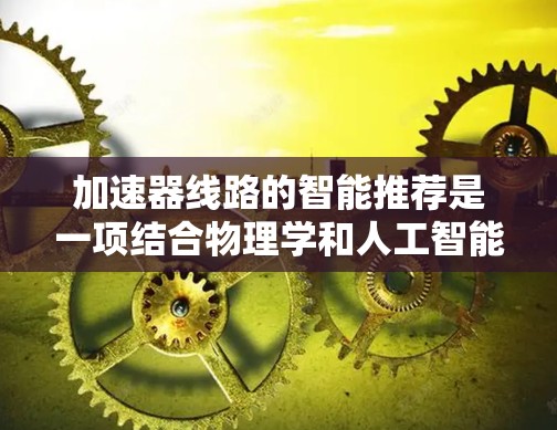 加速器线路的智能推荐是一项结合物理学和人工智能的复杂任务,旨在通过机器学习和数据分析技术,优化加速器设计和运行效率。以下是对这一领域的详细分析和总结 加速器线路的智能推荐是一项结合物理学和人工智能的复杂任务,旨在通过机器学习和数据分析技术,优化加速器设计和运行效率。以下是对这一领域的详细分析和总结