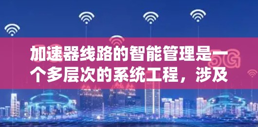 加速器线路的智能管理是一个多层次的系统工程，涉及数据采集、处理、分析、优化和维护等多个环节。以下是对加速器智能管理的系统化总结