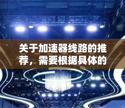 关于加速器线路的推荐,需要根据具体的应用场景、预算和技术需求来决定最合适的方案。以下是一些通用的建议和趋势,供您参考 关于加速器线路的推荐,需要根据具体的应用场景、预算和技术需求来决定最合适的方案。以下是一些通用的建议和趋势,供您参考