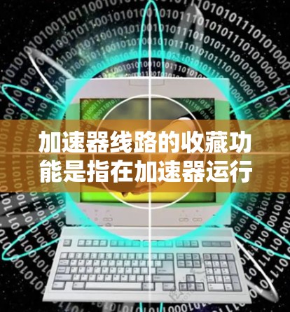加速器线路的收藏功能是指在加速器运行过程中,能够自动记录和存储加速器各个部分的运行参数和状态信息,供后续分析和使用。以下是关于加速器线路收藏功能的详细说明 加速器线路的收藏功能是指在加速器运行过程中,能够自动记录和存储加速器各个部分的运行参数和状态信息,供后续分析和使用。以下是关于加速器线路收藏功能的详细说明
