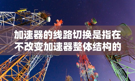 加速器的线路切换是指在不改变加速器整体结构的情况下,通过调整磁场或电场来改变电子束的路径或能量,从而实现灵活的控制和优化。以下是对加速器线路切换的详细分析 加速器的线路切换是指在不改变加速器整体结构的情况下,通过调整磁场或电场来改变电子束的路径或能量,从而实现灵活的控制和优化。以下是对加速器线路切换的详细分析