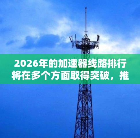 2026年的加速器线路排行将在多个方面取得突破,推动高能物理研究的进展。以下是对未来加速器发展的详细分析 2026年的加速器线路排行将在多个方面取得突破,推动高能物理研究的进展。以下是对未来加速器发展的详细分析