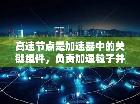 高速节点是加速器中的关键组件,负责加速粒子并形成高质量的粒子束。以下是对其工作原理、设计要点及其应用的总结 高速节点是加速器中的关键组件,负责加速粒子并形成高质量的粒子束。以下是对其工作原理、设计要点及其应用的总结