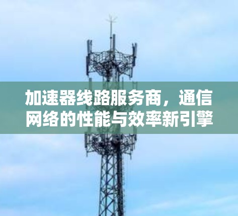 加速器线路服务商,通信网络的性能与效率新引擎 加速器线路服务商,通信网络的性能与效率新引擎