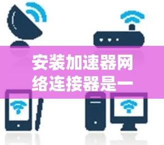 安装加速器网络连接器是一个系统性的过程,需要仔细规划和执行以下步骤 安装加速器网络连接器是一个系统性的过程,需要仔细规划和执行以下步骤