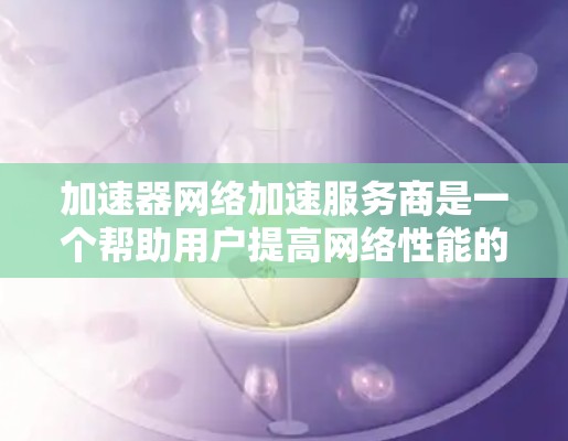 加速器网络加速服务商是一个帮助用户提高网络性能的重要资源，特别适用于需要快速数据传输和低延迟访问的场景。以下是几家主要的加速器网络加速服务商及其特点