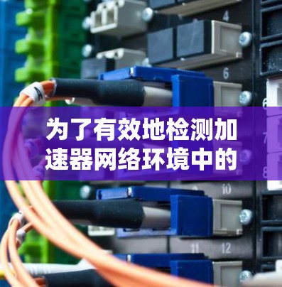 为了有效地检测加速器网络环境中的问题,可以按照以下步骤进行 为了有效地检测加速器网络环境中的问题,可以按照以下步骤进行