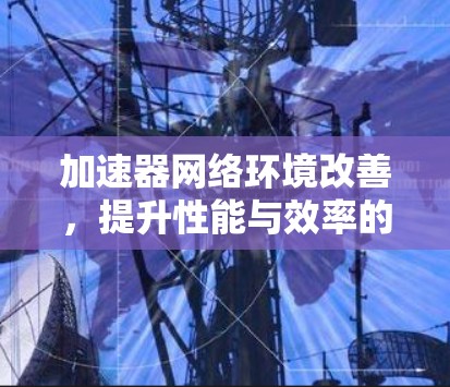 加速器网络环境改善,提升性能与效率的关键措施 加速器网络环境改善,提升性能与效率的关键措施