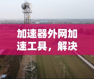 加速器外网加速工具，解决网络瓶颈，提升数据传输效率