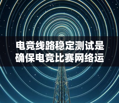 电竞线路稳定测试是确保电竞比赛网络运行顺畅的关键步骤，以下是详细的步骤和建议