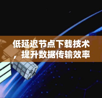 低延迟节点下载技术,提升数据传输效率的关键 低延迟节点下载技术,提升数据传输效率的关键