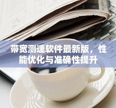 带宽测速软件最新版，性能优化与准确性提升