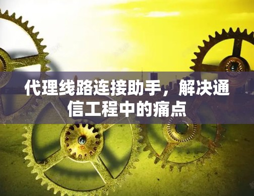 代理线路连接助手,解决通信工程中的痛点 代理线路连接助手,解决通信工程中的痛点