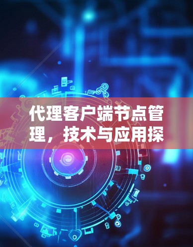 代理客户端节点管理,技术与应用探析 代理客户端节点管理,技术与应用探析