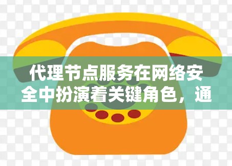 代理节点服务在网络安全中扮演着关键角色，通过中间节点管理网络流量，确保数据安全和合规。以下是关于代理节点服务的详细总结