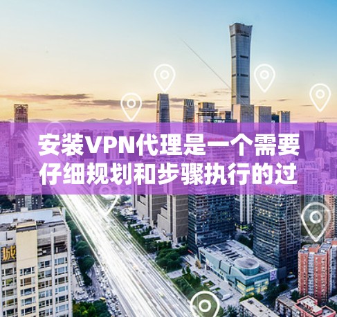 安装VPN代理是一个需要仔细规划和步骤执行的过程，以确保顺利配置和使用。以下是详细的步骤指南