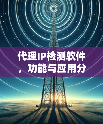 代理IP检测软件,功能与应用分析 代理IP检测软件,功能与应用分析
