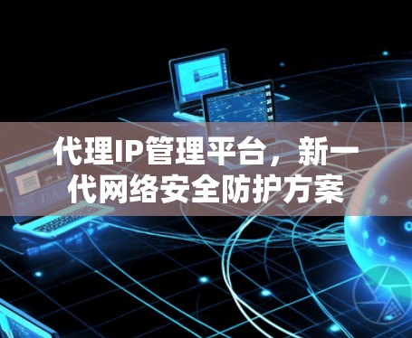 代理IP管理平台,新一代网络安全防护方案 代理IP管理平台,新一代网络安全防护方案