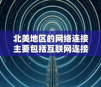 北美地区的网络连接主要包括互联网连接、移动网络连接和专用网络连接等多种类型。以下是一些常见的网络连接方式和相关信息 北美地区的网络连接主要包括互联网连接、移动网络连接和专用网络连接等多种类型。以下是一些常见的网络连接方式和相关信息