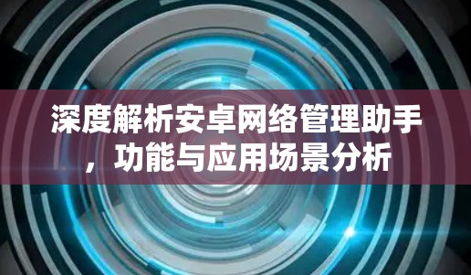 深度解析安卓网络管理助手,功能与应用场景分析 深度解析安卓网络管理助手,功能与应用场景分析