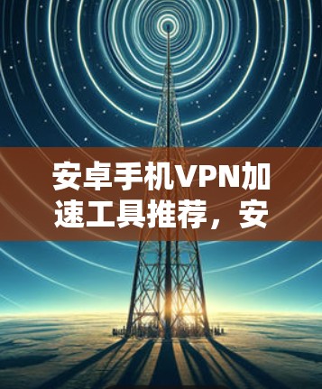 安卓手机VPN加速工具推荐,安全与速度并存 安卓手机VPN加速工具推荐,安全与速度并存