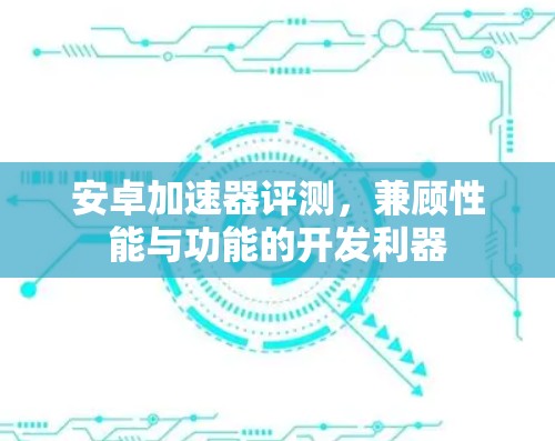 安卓加速器评测,兼顾性能与功能的开发利器 安卓加速器评测,兼顾性能与功能的开发利器