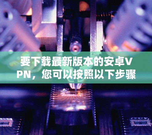要下载最新版本的安卓VPN,您可以按照以下步骤操作 要下载最新版本的安卓VPN,您可以按照以下步骤操作