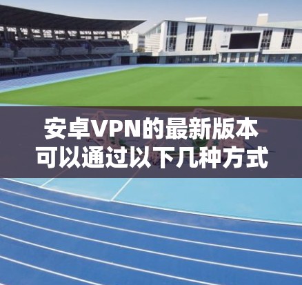 安卓VPN的最新版本可以通过以下几种方式获取