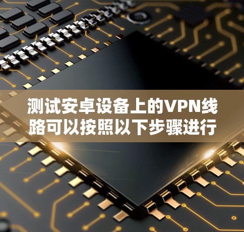 测试安卓设备上的VPN线路可以按照以下步骤进行 测试安卓设备上的VPN线路可以按照以下步骤进行