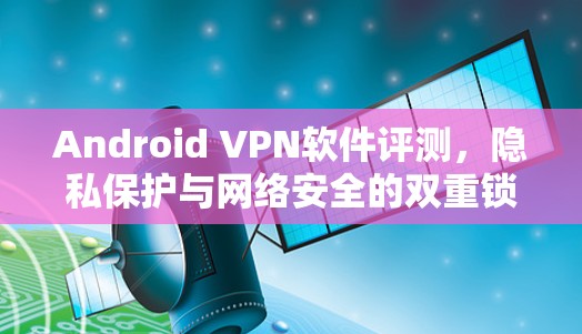 Android VPN软件评测,隐私保护与网络安全的双重锁定 Android VPN软件评测,隐私保护与网络安全的双重锁定