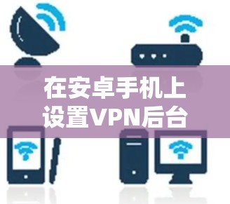 在安卓手机上设置VPN后台运行,可以遵循以下步骤 在安卓手机上设置VPN后台运行,可以遵循以下步骤