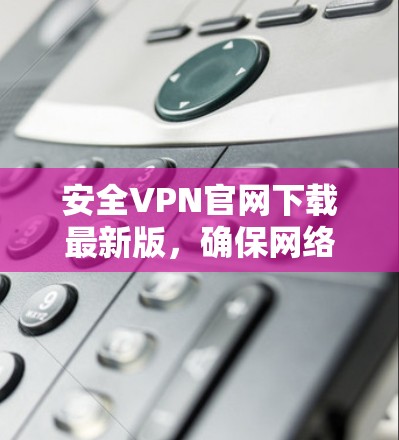 安全VPN官网下载最新版，确保网络安全与稳定