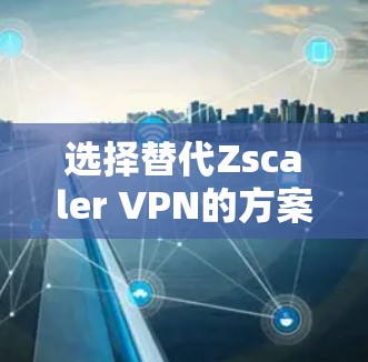 选择替代Zscaler VPN的方案需要综合考虑以下几个关键因素 选择替代Zscaler VPN的方案需要综合考虑以下几个关键因素