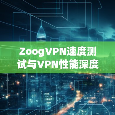 ZoogVPN速度测试与VPN性能深度分析 ZoogVPN速度测试与VPN性能深度分析