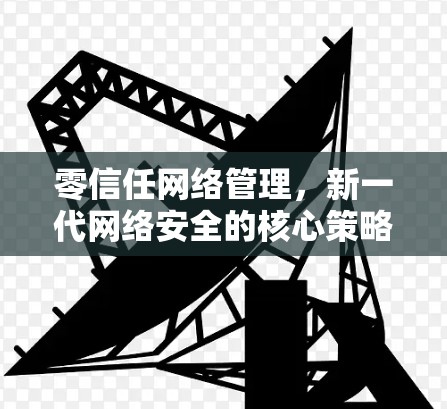 零信任网络管理,新一代网络安全的核心策略 零信任网络管理,新一代网络安全的核心策略
