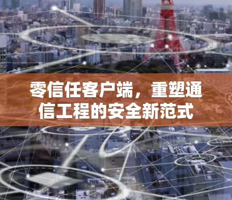 零信任客户端,重塑通信工程的安全新范式 零信任客户端,重塑通信工程的安全新范式