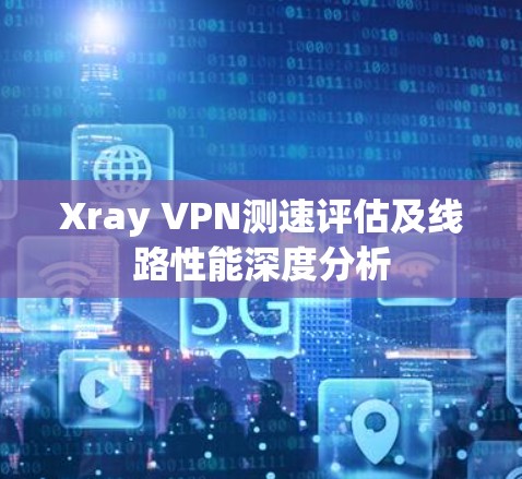 Xray VPN测速评估及线路性能深度分析 Xray VPN测速评估及线路性能深度分析