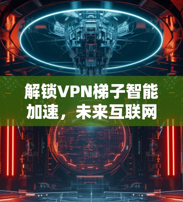 解锁VPN梯子智能加速,未来互联网的关键技术 解锁VPN梯子智能加速,未来互联网的关键技术