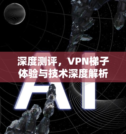 深度测评,VPN梯子体验与技术深度解析 深度测评,VPN梯子体验与技术深度解析