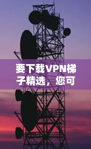 要下载VPN梯子精选,您可以按照以下步骤操作 要下载VPN梯子精选,您可以按照以下步骤操作