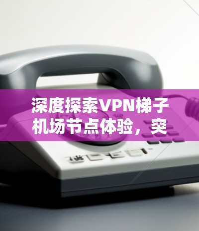 深度探索VPN梯子机场节点体验，突破防火长城