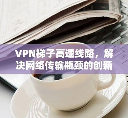 VPN梯子高速线路,解决网络传输瓶颈的创新方案 VPN梯子高速线路,解决网络传输瓶颈的创新方案