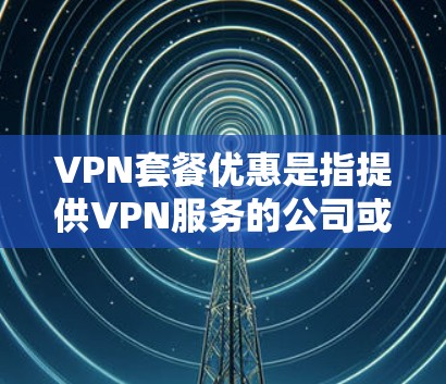 VPN套餐优惠是指提供VPN服务的公司或平台在特定时间内推出折扣、赠品或其他优惠活动，旨在吸引更多用户选择其服务。以下是一些常见的VPN套餐优惠形式和建议