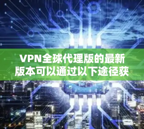 VPN全球代理版的最新版本可以通过以下途径获取