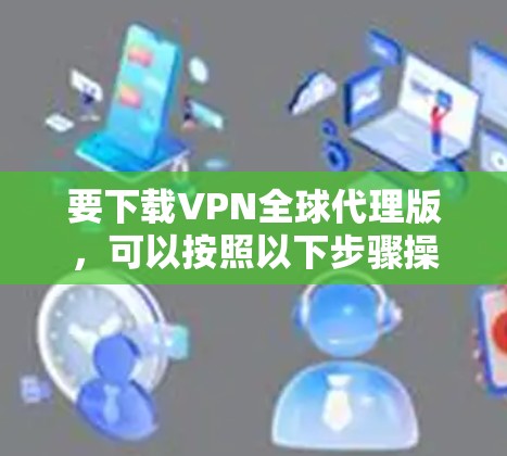 要下载VPN全球代理版,可以按照以下步骤操作 要下载VPN全球代理版,可以按照以下步骤操作